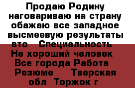 Продаю Родину.наговариваю на страну.обажаю все западное.высмеевую результаты вто › Специальность ­ Не хороший человек - Все города Работа » Резюме   . Тверская обл.,Торжок г.